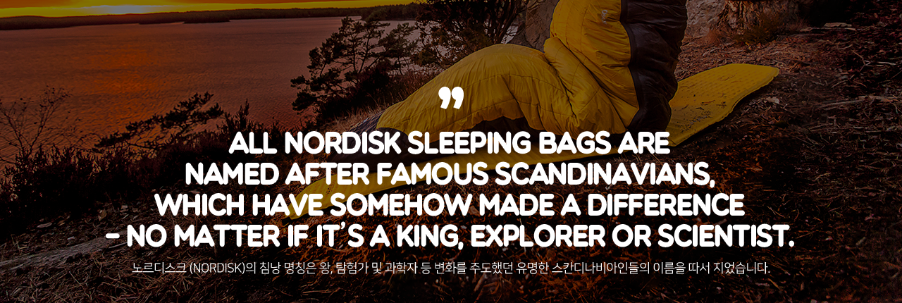 ALL NORDISK SLEEPING BAGS ARE NAMED AFTER FAMOUS SCANDINAVIANS, WHICH HAVE SOMEHOW MADE A DIFFERENCE - NO MATTER IF IT'S A KING, EXPLORER OR SCIENTIST. - 노르디스크 (NORDISK)의 침낭 명칭은 왕, 탐험가 및 과학자 등 변화를 주도했던 유명한 스칸디나비아인들의 이름을 따서 지었습니다.